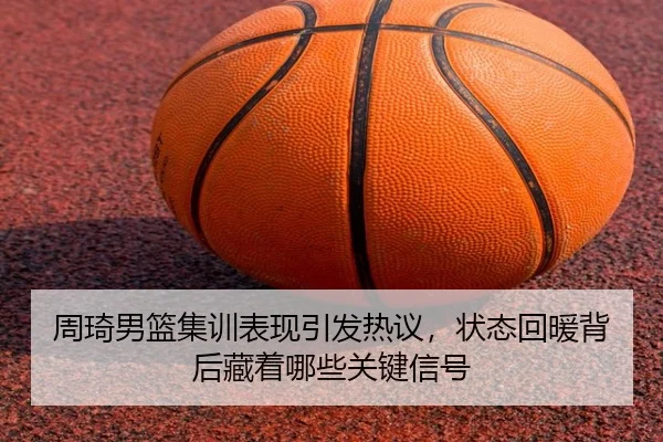 周琦男篮集训表现引发热议，状态回暖背后藏着哪些关键信号